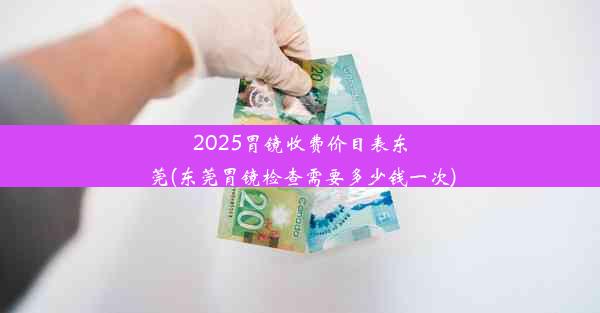 2025胃镜收费价目表东莞(东莞胃镜检查需要多少钱一次)