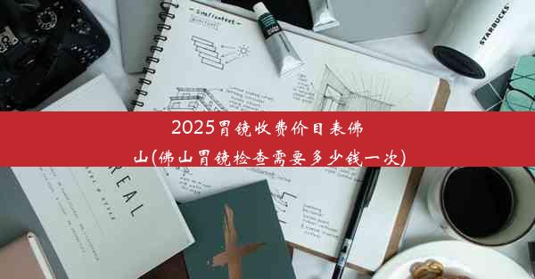 2025胃镜收费价目表佛山(佛山胃镜检查需要多少钱一次)