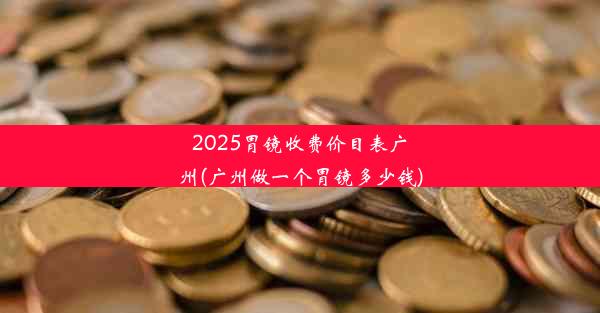 2025胃镜收费价目表广州(广州做一个胃镜多少钱)