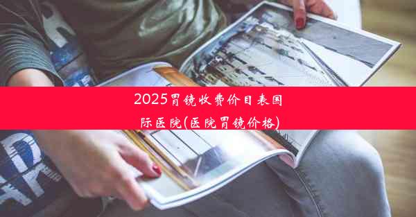 2025胃镜收费价目表国际医院(医院胃镜价格)