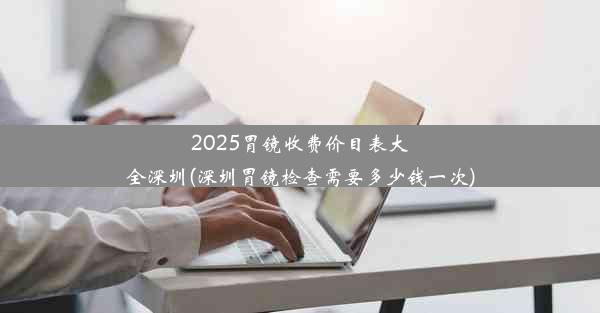 2025胃镜收费价目表大全深圳(深圳胃镜检查需要多少钱一次)