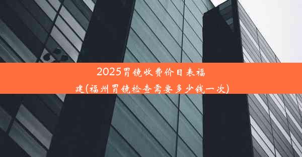 2025胃镜收费价目表福建(福州胃镜检查需要多少钱一次)