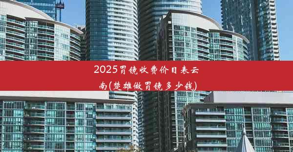 2025胃镜收费价目表云南(楚雄做胃镜多少钱)