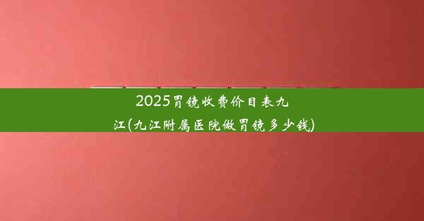 2025胃镜收费价目表九江(九江附属医院做胃镜多少钱)