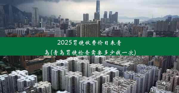 2025胃镜收费价目表青岛(青岛胃镜检查需要多少钱一次)