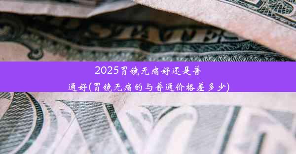 2025胃镜无痛好还是普通好(胃镜无痛的与普通价格差多少)