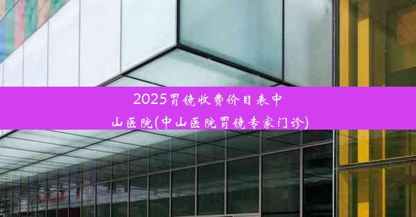 2025胃镜收费价目表中山医院(中山医院胃镜专家门诊)