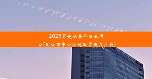 2025胃镜收费价目表周口(周口市中心医院做胃镜多少钱)