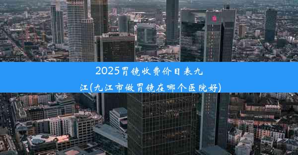 2025胃镜收费价目表九江(九江市做胃镜在哪个医院好)