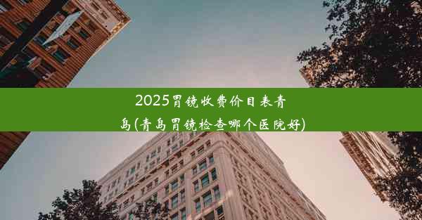 2025胃镜收费价目表青岛(青岛胃镜检查哪个医院好)