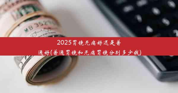 2025胃镜无痛好还是普通好(普通胃镜和无痛胃镜分别多少钱)