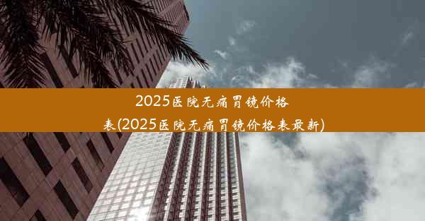 2025医院无痛胃镜价格表(2025医院无痛胃镜价格表最新)