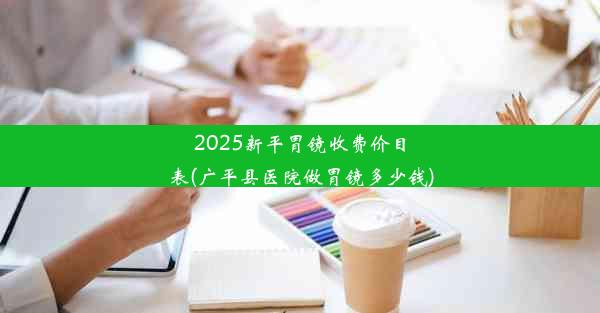 2025新平胃镜收费价目表(广平县医院做胃镜多少钱)