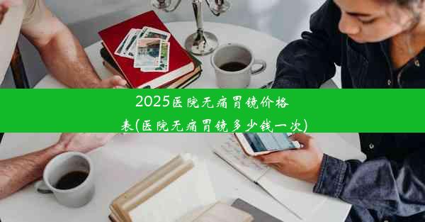 2025医院无痛胃镜价格表(医院无痛胃镜多少钱一次)