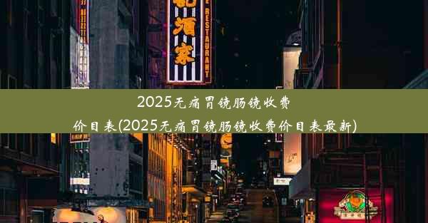 2025无痛胃镜肠镜收费价目表(2025无痛胃镜肠镜收费价目表最新)