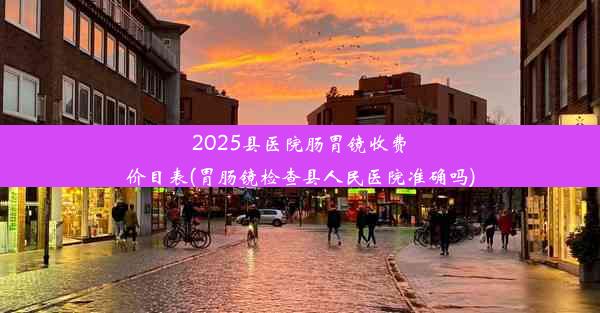 <b>2025县医院肠胃镜收费价目表(胃肠镜检查县人民医院准确吗)</b>