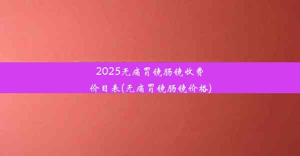 2025无痛胃镜肠镜收费价目表(无痛胃镜肠镜价格)