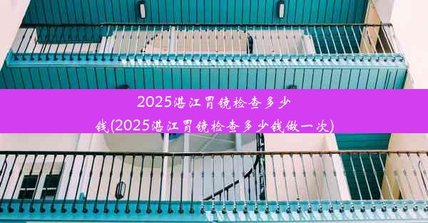 2025湛江胃镜检查多少钱(2025湛江胃镜检查多少钱做一次)