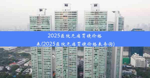 2025医院无痛胃镜价格表(2025医院无痛胃镜价格表查询)