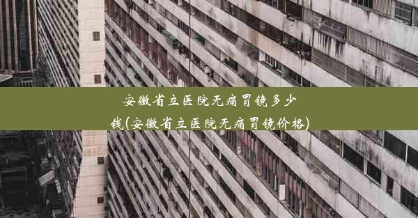 安徽省立医院无痛胃镜多少钱(安徽省立医院无痛胃镜价格)