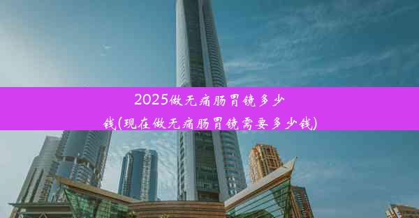 2025做无痛肠胃镜多少钱(现在做无痛肠胃镜需要多少钱)