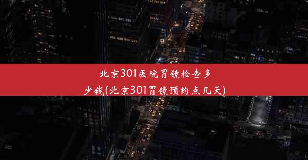 北京301医院胃镜检查多少钱(北京301胃镜预约点几天)