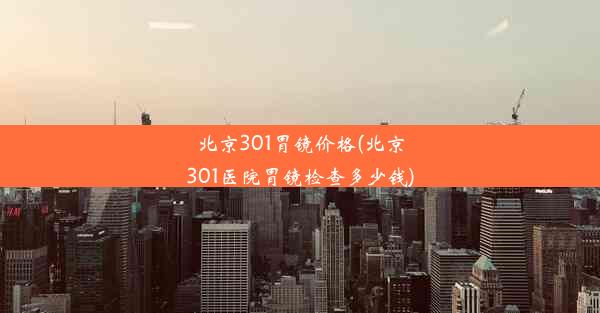 北京301胃镜价格(北京301医院胃镜检查多少钱)