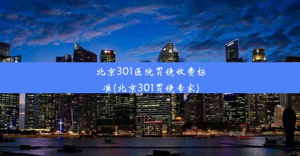 北京301医院胃镜收费标准(北京301胃镜专家)