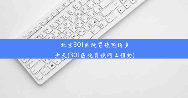 北京301医院胃镜预约多少天(301医院胃镜网上预约)