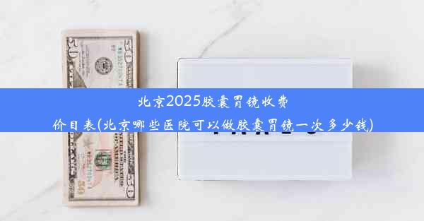 <b>北京2025胶囊胃镜收费价目表(北京哪些医院可以做胶囊胃镜一次多少钱)</b>