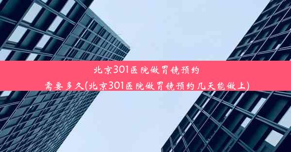 北京301医院做胃镜预约需要多久(北京301医院做胃镜预约几天能做上)