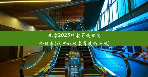 北京2025胶囊胃镜收费价目表(北京做胶囊胃镜的医院)