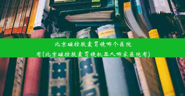 北京磁控胶囊胃镜哪个医院有(北京磁控胶囊胃镜机器人哪家医院有)