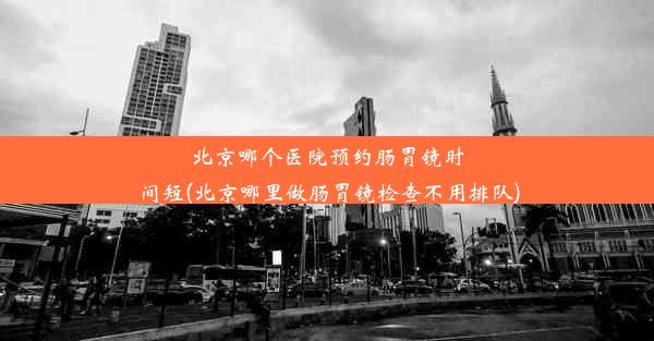 北京哪个医院预约肠胃镜时间短(北京哪里做肠胃镜检查不用排队)