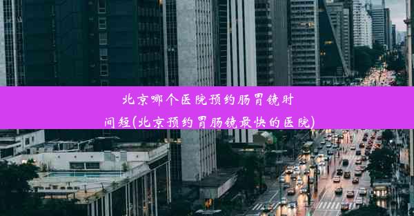 北京哪个医院预约肠胃镜时间短(北京预约胃肠镜最快的医院)