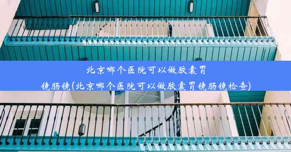 北京哪个医院可以做胶囊胃镜肠镜(北京哪个医院可以做胶囊胃镜肠镜检查)