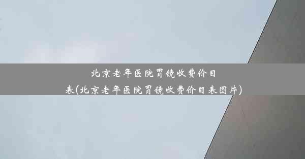 北京老年医院胃镜收费价目表(北京老年医院胃镜收费价目表图片)