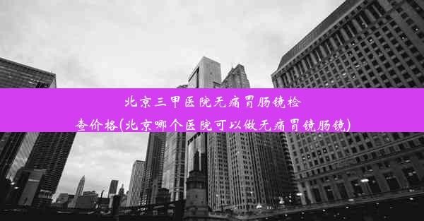 北京三甲医院无痛胃肠镜检查价格(北京哪个医院可以做无痛胃镜肠镜)