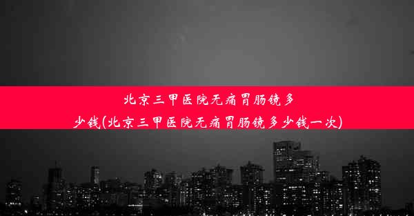 北京三甲医院无痛胃肠镜多少钱(北京三甲医院无痛胃肠镜多少钱一次)