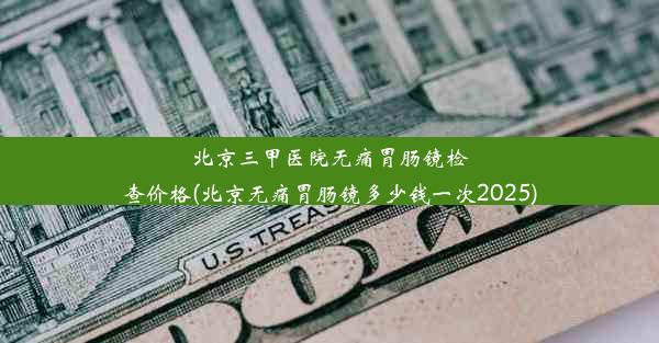 北京三甲医院无痛胃肠镜检查价格(北京无痛胃肠镜多少钱一次2025)