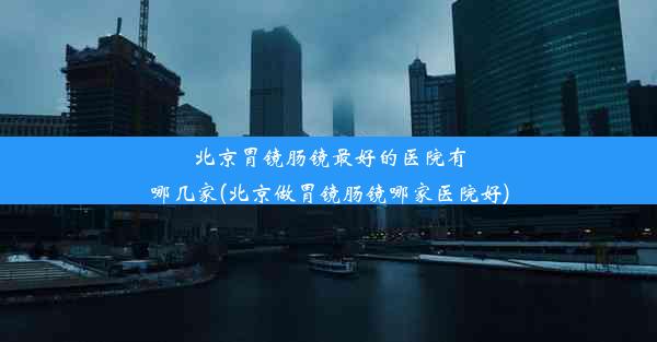 北京胃镜肠镜最好的医院有哪几家(北京做胃镜肠镜哪家医院好)