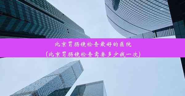 北京胃肠镜检查最好的医院(北京胃肠镜检查需要多少钱一次)