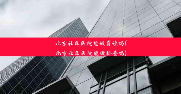 北京社区医院能做胃镜吗(北京社区医院能做检查吗)