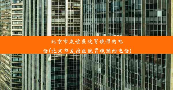 北京市友谊医院胃镜预约电话(北京市友谊医院胃镜预约电话)