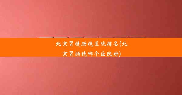 北京胃镜肠镜医院排名(北京胃肠镜哪个医院好)