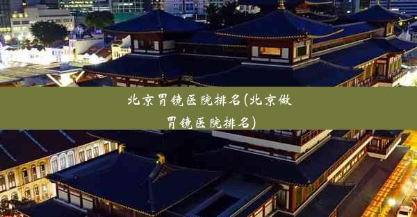 北京胃镜医院排名(北京做胃镜医院排名)