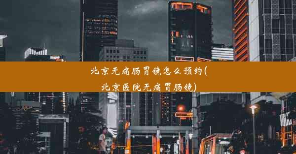 北京无痛肠胃镜怎么预约(北京医院无痛胃肠镜)