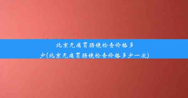 北京无痛胃肠镜检查价格多少(北京无痛胃肠镜检查价格多少一次)