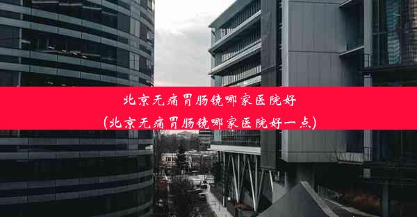 北京无痛胃肠镜哪家医院好(北京无痛胃肠镜哪家医院好一点)