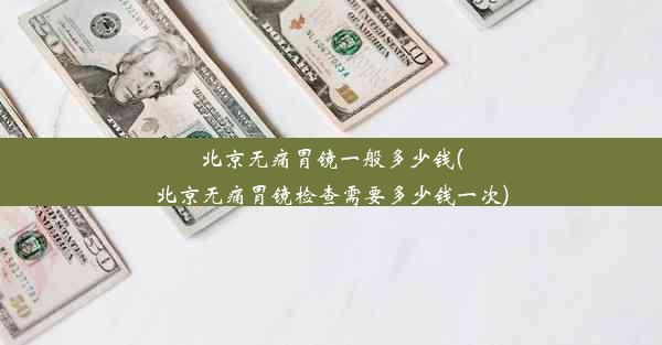 北京无痛胃镜一般多少钱(北京无痛胃镜检查需要多少钱一次)